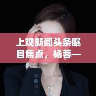 上观新闻头条瞩目焦点,杨蓉——璀璨闪耀之星