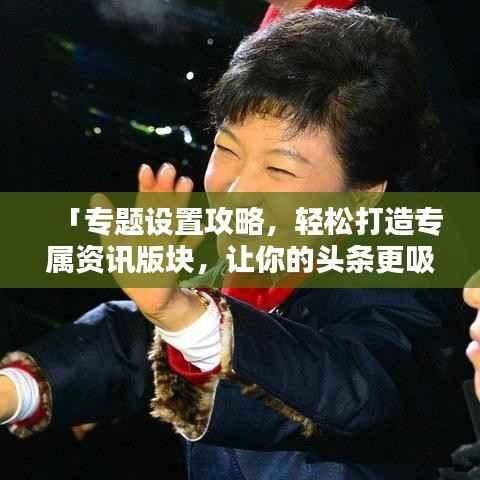 「专题设置攻略,轻松打造专属资讯版块,让你的头条更吸睛!」